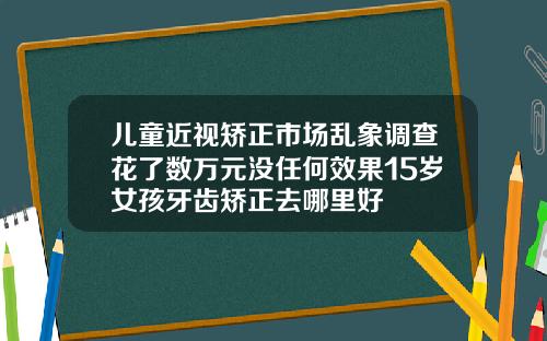 儿童近视矫正市场乱象调查花了数万元没任何效果15岁女孩牙齿矫正去哪里好