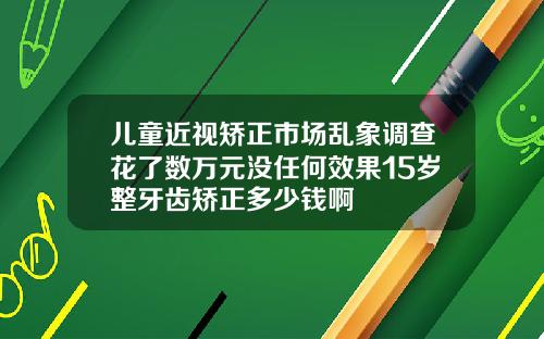 儿童近视矫正市场乱象调查花了数万元没任何效果15岁整牙齿矫正多少钱啊