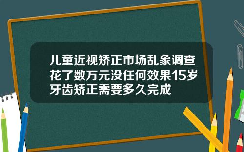 儿童近视矫正市场乱象调查花了数万元没任何效果15岁牙齿矫正需要多久完成