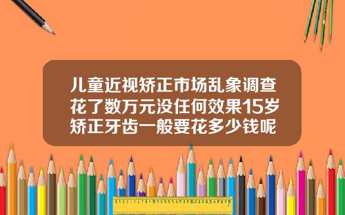 儿童近视矫正市场乱象调查花了数万元没任何效果15岁矫正牙齿一般要花多少钱呢