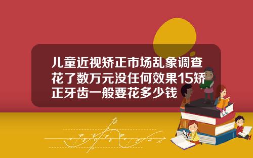 儿童近视矫正市场乱象调查花了数万元没任何效果15矫正牙齿一般要花多少钱