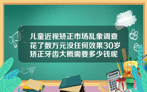 儿童近视矫正市场乱象调查花了数万元没任何效果30岁矫正牙齿大概需要多少钱呢