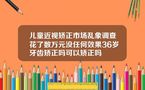 儿童近视矫正市场乱象调查花了数万元没任何效果36岁牙齿矫正吗可以矫正吗
