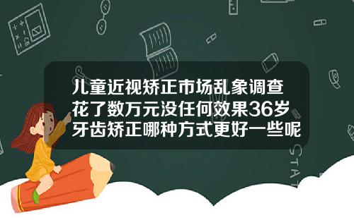 儿童近视矫正市场乱象调查花了数万元没任何效果36岁牙齿矫正哪种方式更好一些呢