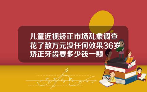 儿童近视矫正市场乱象调查花了数万元没任何效果36岁矫正牙齿要多少钱一颗