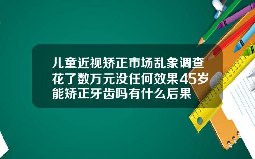 儿童近视矫正市场乱象调查花了数万元没任何效果45岁能矫正牙齿吗有什么后果