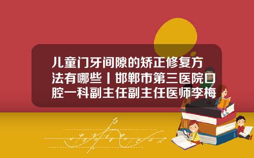 儿童门牙间隙的矫正修复方法有哪些丨邯郸市第三医院口腔一科副主任副主任医师李梅霞门牙不齐怎么矫正最低价位是多少钱