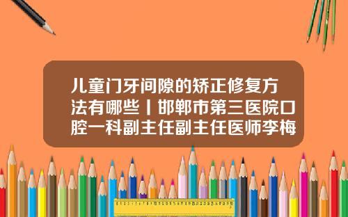 儿童门牙间隙的矫正修复方法有哪些丨邯郸市第三医院口腔一科副主任副主任医师李梅霞门牙中间有缝如何矫正