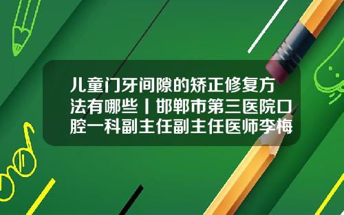儿童门牙间隙的矫正修复方法有哪些丨邯郸市第三医院口腔一科副主任副主任医师李梅霞