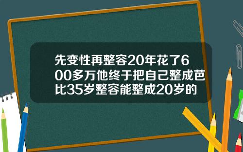 先变性再整容20年花了600多万他终于把自己整成芭比35岁整容能整成20岁的吗