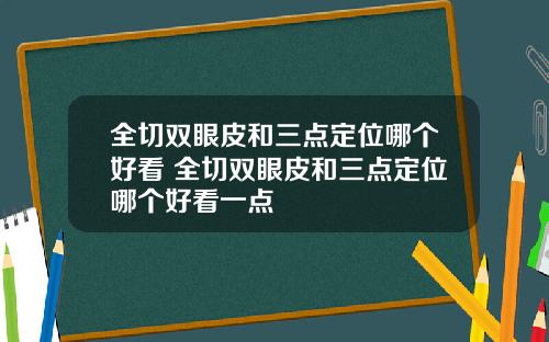 全切双眼皮和三点定位哪个好看 全切双眼皮和三点定位哪个好看一点