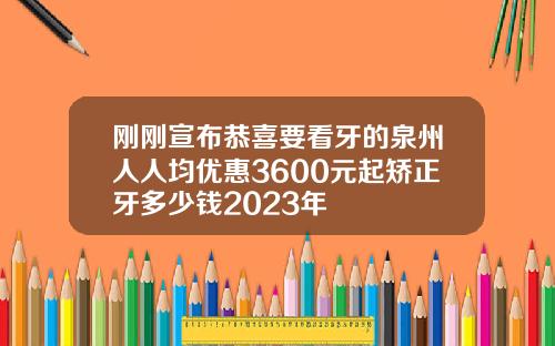 刚刚宣布恭喜要看牙的泉州人人均优惠3600元起矫正牙多少钱2023年