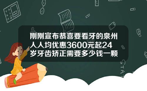 刚刚宣布恭喜要看牙的泉州人人均优惠3600元起24岁牙齿矫正需要多少钱一颗