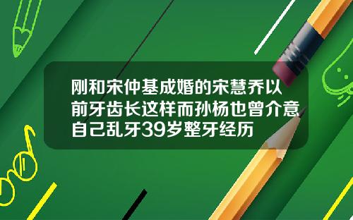 刚和宋仲基成婚的宋慧乔以前牙齿长这样而孙杨也曾介意自己乱牙39岁整牙经历