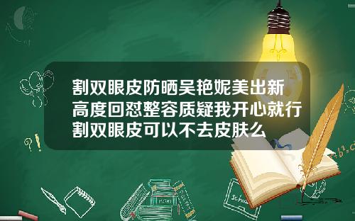 割双眼皮防晒吴艳妮美出新高度回怼整容质疑我开心就行割双眼皮可以不去皮肤么