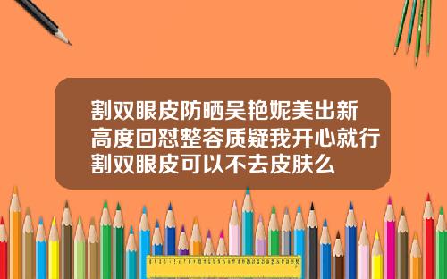 割双眼皮防晒吴艳妮美出新高度回怼整容质疑我开心就行割双眼皮可以不去皮肤么