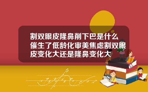 割双眼皮隆鼻削下巴是什么催生了低龄化审美焦虑割双眼皮变化大还是隆鼻变化大