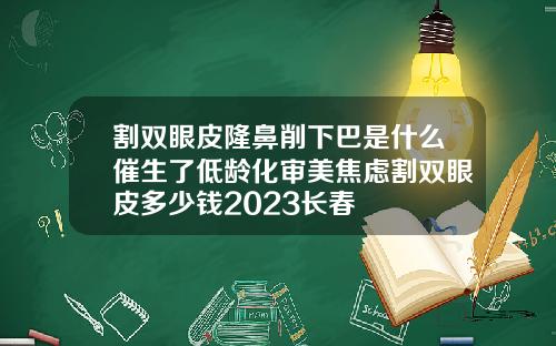 割双眼皮隆鼻削下巴是什么催生了低龄化审美焦虑割双眼皮多少钱2023长春