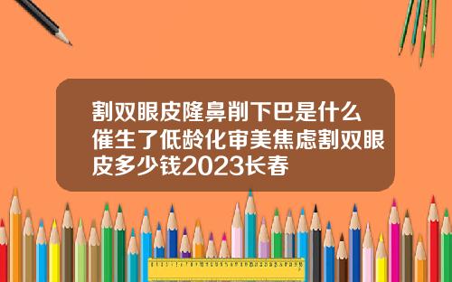 割双眼皮隆鼻削下巴是什么催生了低龄化审美焦虑割双眼皮多少钱2023长春