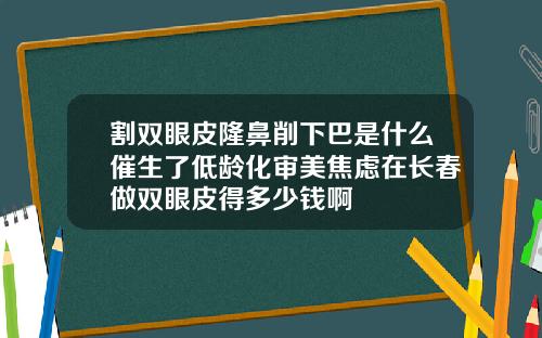 割双眼皮隆鼻削下巴是什么催生了低龄化审美焦虑在长春做双眼皮得多少钱啊