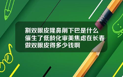 割双眼皮隆鼻削下巴是什么催生了低龄化审美焦虑在长春做双眼皮得多少钱啊