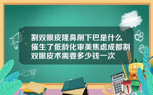 割双眼皮隆鼻削下巴是什么催生了低龄化审美焦虑成都割双眼皮术需要多少钱一次