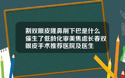 割双眼皮隆鼻削下巴是什么催生了低龄化审美焦虑长春双眼皮手术推荐医院及医生