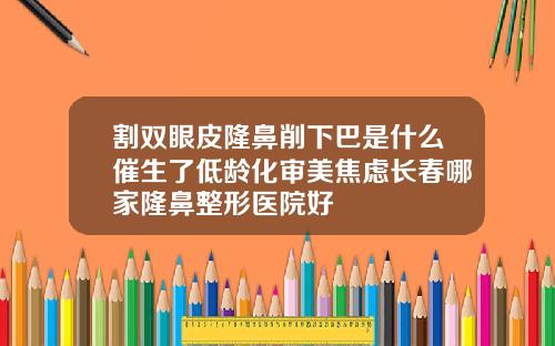 割双眼皮隆鼻削下巴是什么催生了低龄化审美焦虑长春哪家隆鼻整形医院好