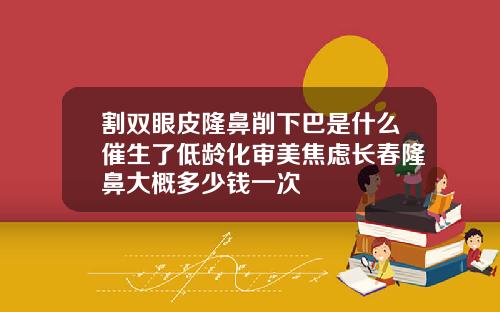割双眼皮隆鼻削下巴是什么催生了低龄化审美焦虑长春隆鼻大概多少钱一次