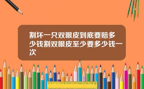 割坏一只双眼皮到底要赔多少钱割双眼皮至少要多少钱一次
