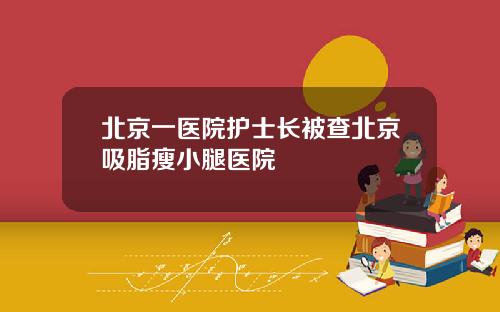 北京一医院护士长被查北京吸脂瘦小腿医院