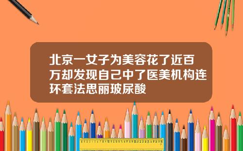 北京一女子为美容花了近百万却发现自己中了医美机构连环套法思丽玻尿酸
