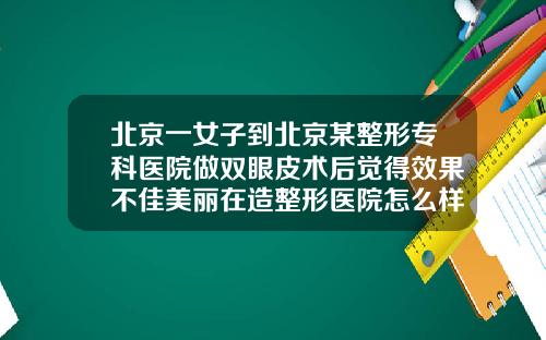 北京一女子到北京某整形专科医院做双眼皮术后觉得效果不佳美丽在造整形医院怎么样