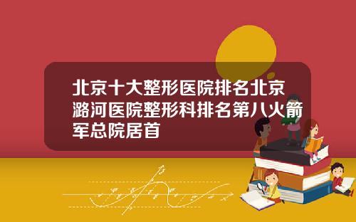 北京十大整形医院排名北京潞河医院整形科排名第八火箭军总院居首