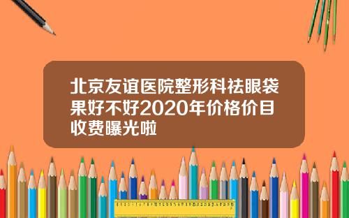 北京友谊医院整形科祛眼袋果好不好2020年价格价目收费曝光啦