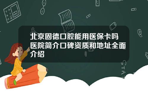 北京固德口腔能用医保卡吗医院简介口碑资质和地址全面介绍