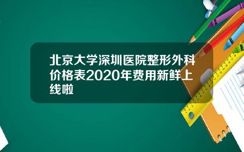 北京大学深圳医院整形外科价格表2020年费用新鲜上线啦