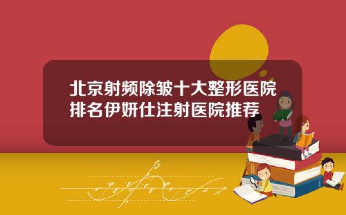 北京射频除皱十大整形医院排名伊妍仕注射医院推荐