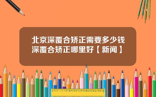 北京深覆合矫正需要多少钱深覆合矫正哪里好【新闻】