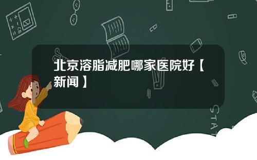 北京溶脂减肥哪家医院好【新闻】