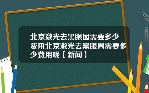 北京激光去黑眼圈需要多少费用北京激光去黑眼圈需要多少费用呢【新闻】