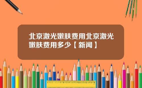 北京激光嫩肤费用北京激光嫩肤费用多少【新闻】