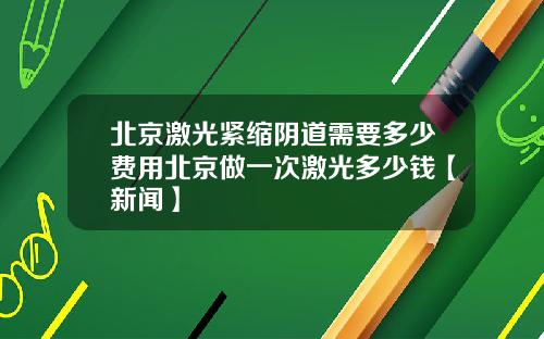 北京激光紧缩阴道需要多少费用北京做一次激光多少钱【新闻】