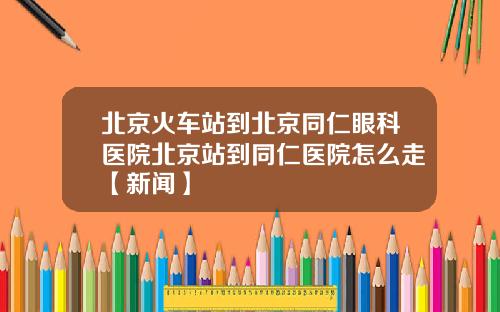 北京火车站到北京同仁眼科医院北京站到同仁医院怎么走【新闻】