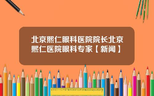 北京熙仁眼科医院院长北京熙仁医院眼科专家【新闻】