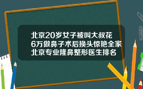 北京20岁女子被叫大叔花6万做鼻子术后换头惊艳全家北京专业隆鼻整形医生排名
