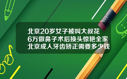 北京20岁女子被叫大叔花6万做鼻子术后换头惊艳全家北京成人牙齿矫正需要多少钱费用