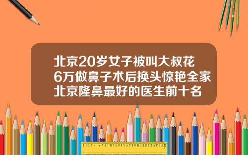 北京20岁女子被叫大叔花6万做鼻子术后换头惊艳全家北京隆鼻最好的医生前十名