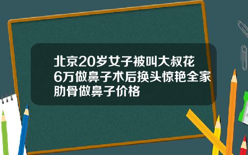 北京20岁女子被叫大叔花6万做鼻子术后换头惊艳全家肋骨做鼻子价格