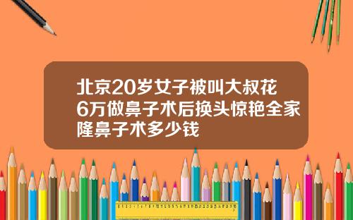 北京20岁女子被叫大叔花6万做鼻子术后换头惊艳全家隆鼻子术多少钱